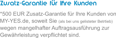 Zusatz-Garantie fr Ihre Kunden *500 EUR Zusatz-Garantie fr Ihre Kunden von MY-YES.de, soweit Sie (als bei uns gelisteter Betrtieb) wegen mangelhafter Auftragsausfhrung zur Gewhrleistung verpflichtet sind.