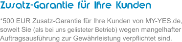 Zusatz-Garantie fr Ihre Kunden *500 EUR Zusatz-Garantie fr Ihre Kunden von MY-YES.de, soweit Sie (als bei uns gelisteter Betrieb) wegen mangelhafter Auftragsausfhrung zur Gewhrleistung verpflichtet sind.