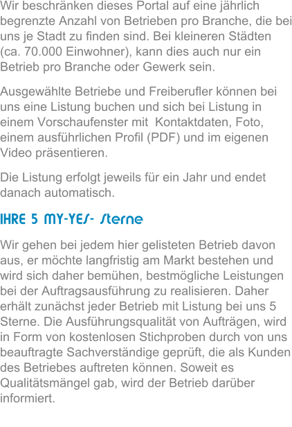 Wir beschrnken dieses Portal auf eine jhrlich begrenzte Anzahl von Betrieben pro Branche, die bei uns je Stadt zu finden sind. Bei kleineren Stdten (ca. 70.000 Einwohner), kann dies auch nur ein Betrieb pro Branche oder Gewerk sein.  Ausgewhlte Betriebe und Freiberufler knnen bei uns eine Listung buchen und sich bei Listung in einem Vorschaufenster mit  Kontaktdaten, Foto, einem ausfhrlichen Profil (PDF) und im eigenen Video prsentieren.  Die Listung erfolgt jeweils fr ein Jahr und endet danach automatisch.  IHRE 5 MY-YES- Sterne Wir gehen bei jedem hier gelisteten Betrieb davon aus, er mchte langfristig am Markt bestehen und wird sich daher bemhen, bestmgliche Leistungen bei der Auftragsausfhrung zu realisieren. Daher erhlt zunchst jeder Betrieb mit Listung bei uns 5 Sterne. Die Ausfhrungsqualitt von Auftrgen, wird in Form von kostenlosen Stichproben durch von uns beauftragte Sachverstndige geprft, die als Kunden des Betriebes auftreten knnen. Soweit es Qualittsmngel gab, wird der Betrieb darber informiert.