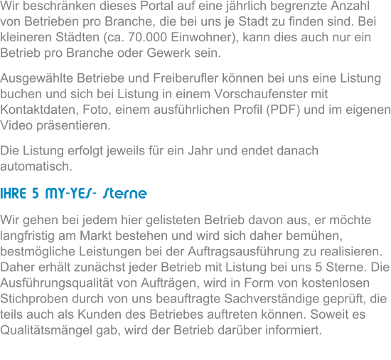 Wir beschrnken dieses Portal auf eine jhrlich begrenzte Anzahl von Betrieben pro Branche, die bei uns je Stadt zu finden sind. Bei kleineren Stdten (ca. 70.000 Einwohner), kann dies auch nur ein Betrieb pro Branche oder Gewerk sein.  Ausgewhlte Betriebe und Freiberufler knnen bei uns eine Listung buchen und sich bei Listung in einem Vorschaufenster mit  Kontaktdaten, Foto, einem ausfhrlichen Profil (PDF) und im eigenen Video prsentieren.  Die Listung erfolgt jeweils fr ein Jahr und endet danach automatisch.  IHRE 5 MY-YES- Sterne Wir gehen bei jedem hier gelisteten Betrieb davon aus, er mchte langfristig am Markt bestehen und wird sich daher bemhen, bestmgliche Leistungen bei der Auftragsausfhrung zu realisieren. Daher erhlt zunchst jeder Betrieb mit Listung bei uns 5 Sterne. Die Ausfhrungsqualitt von Auftrgen, wird in Form von kostenlosen Stichproben durch von uns beauftragte Sachverstndige geprft, die teils auch als Kunden des Betriebes auftreten knnen. Soweit es Qualittsmngel gab, wird der Betrieb darber informiert.