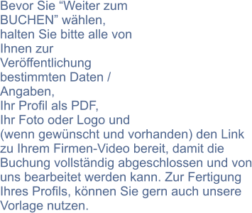 Bevor Sie Weiter zum BUCHEN whlen, halten Sie bitte alle von Ihnen zur Verffentlichung bestimmten Daten / Angaben,  Ihr Profil als PDF,  Ihr Foto oder Logo und (wenn gewnscht und vorhanden) den Link zu Ihrem Firmen-Video bereit, damit die Buchung vollstndig abgeschlossen und von uns bearbeitet werden kann. Zur Fertigung Ihres Profils, knnen Sie gern auch unsere Vorlage nutzen.