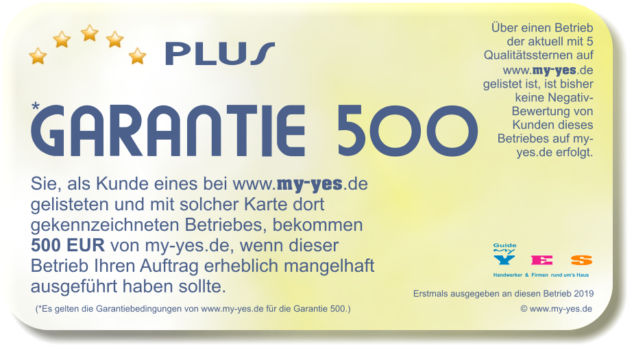 PLUS    * GARANTIE 500 (*Es gelten die Garantiebedingungen von www.my-yes.de fr die Garantie 500.)   Sie, als Kunde eines bei www.my-yes.de gelisteten und mit solcher Karte dort gekennzeichneten Betriebes, bekommen 500 EUR von my-yes.de, wenn dieser Betrieb Ihren Auftrag erheblich mangelhaft ausgefhrt haben sollte.   Erstmals ausgegeben an diesen Betrieb 2019   Y E  S Handwerker  &  Firmen  rund ums Haus my Guide ber einen Betrieb der aktuell mit 5 Qualittssternen auf www.my-yes.de gelistet ist, ist bisher keine Negativ-Bewertung von Kunden dieses Betriebes auf my-yes.de erfolgt.    www.my-yes.de