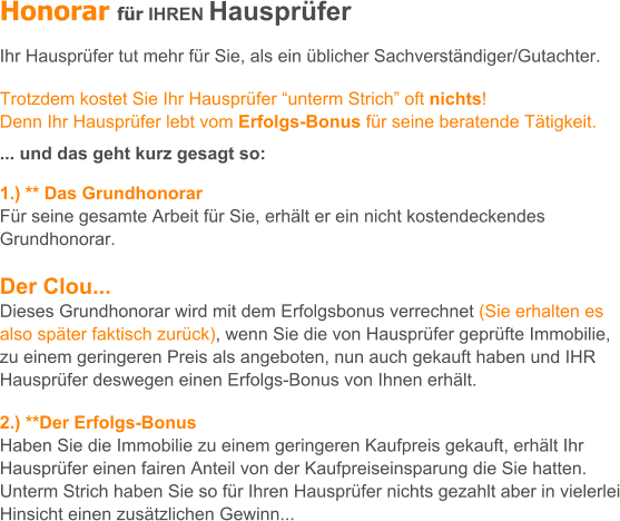 Honorar fr IHREN Hausprfer   Ihr Hausprfer tut mehr fr Sie, als ein blicher Sachverstndiger/Gutachter.  Trotzdem kostet Sie Ihr Hausprfer unterm Strich oft nichts!  Denn Ihr Hausprfer lebt vom Erfolgs-Bonus fr seine beratende Ttigkeit.   ... und das geht kurz gesagt so:  1.) ** Das Grundhonorar Fr seine gesamte Arbeit fr Sie, erhlt er ein nicht kostendeckendes Grundhonorar.  Der Clou...  Dieses Grundhonorar wird mit dem Erfolgsbonus verrechnet (Sie erhalten es also spter faktisch zurck), wenn Sie die von Hausprfer geprfte Immobilie, zu einem geringeren Preis als angeboten, nun auch gekauft haben und IHR Hausprfer deswegen einen Erfolgs-Bonus von Ihnen erhlt.  2.) **Der Erfolgs-Bonus Haben Sie die Immobilie zu einem geringeren Kaufpreis gekauft, erhlt Ihr Hausprfer einen fairen Anteil von der Kaufpreiseinsparung die Sie hatten. Unterm Strich haben Sie so fr Ihren Hausprfer nichts gezahlt aber in vielerlei Hinsicht einen zustzlichen Gewinn...