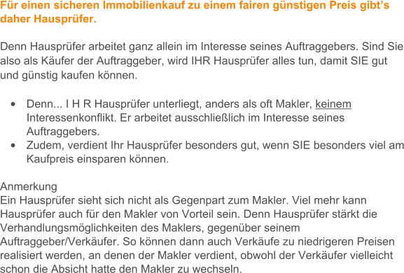 Fr einen sicheren Immobilienkauf zu einem fairen gnstigen Preis gibts daher Hausprfer.   Denn Hausprfer arbeitet ganz allein im Interesse seines Auftraggebers. Sind Sie also als Kufer der Auftraggeber, wird IHR Hausprfer alles tun, damit SIE gut und gnstig kaufen knnen.   	Denn... I H R Hausprfer unterliegt, anders als oft Makler, keinem Interessenkonflikt. Er arbeitet ausschlielich im Interesse seines Auftraggebers.  	Zudem, verdient Ihr Hausprfer besonders gut, wenn SIE besonders viel am Kaufpreis einsparen knnen.   Anmerkung Ein Hausprfer sieht sich nicht als Gegenpart zum Makler. Viel mehr kann Hausprfer auch fr den Makler von Vorteil sein. Denn Hausprfer strkt die Verhandlungsmglichkeiten des Maklers, gegenber seinem Auftraggeber/Verkufer. So knnen dann auch Verkufe zu niedrigeren Preisen realisiert werden, an denen der Makler verdient, obwohl der Verkufer vielleicht schon die Absicht hatte den Makler zu wechseln.