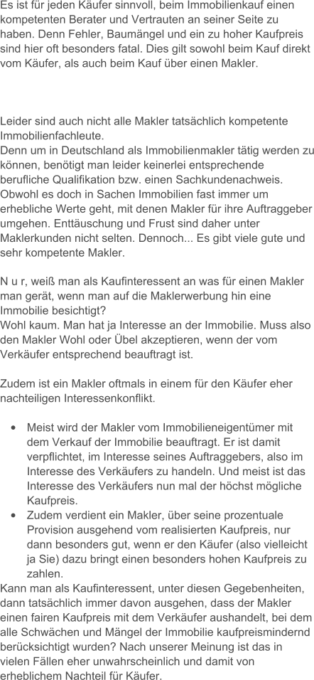 Es ist fr jeden Kufer sinnvoll, beim Immobilienkauf einen kompetenten Berater und Vertrauten an seiner Seite zu haben. Denn Fehler, Baumngel und ein zu hoher Kaufpreis sind hier oft besonders fatal. Dies gilt sowohl beim Kauf direkt vom Kufer, als auch beim Kauf ber einen Makler.     Leider sind auch nicht alle Makler tatschlich kompetente Immobilienfachleute.  Denn um in Deutschland als Immobilienmakler ttig werden zu knnen, bentigt man leider keinerlei entsprechende berufliche Qualifikation bzw. einen Sachkundenachweis. Obwohl es doch in Sachen Immobilien fast immer um erhebliche Werte geht, mit denen Makler fr ihre Auftraggeber umgehen. Enttuschung und Frust sind daher unter Maklerkunden nicht selten. Dennoch... Es gibt viele gute und sehr kompetente Makler.   N u r, wei man als Kaufinteressent an was fr einen Makler man gert, wenn man auf die Maklerwerbung hin eine Immobilie besichtigt?  Wohl kaum. Man hat ja Interesse an der Immobilie. Muss also den Makler Wohl oder bel akzeptieren, wenn der vom Verkufer entsprechend beauftragt ist.     Zudem ist ein Makler oftmals in einem fr den Kufer eher nachteiligen Interessenkonflikt.   	Meist wird der Makler vom Immobilieneigentmer mit dem Verkauf der Immobilie beauftragt. Er ist damit verpflichtet, im Interesse seines Auftraggebers, also im Interesse des Verkufers zu handeln. Und meist ist das Interesse des Verkufers nun mal der hchst mgliche Kaufpreis. 	Zudem verdient ein Makler, ber seine prozentuale Provision ausgehend vom realisierten Kaufpreis, nur dann besonders gut, wenn er den Kufer (also vielleicht ja Sie) dazu bringt einen besonders hohen Kaufpreis zu zahlen.  Kann man als Kaufinteressent, unter diesen Gegebenheiten, dann tatschlich immer davon ausgehen, dass der Makler einen fairen Kaufpreis mit dem Verkufer aushandelt, bei dem alle Schwchen und Mngel der Immobilie kaufpreismindernd bercksichtigt wurden? Nach unserer Meinung ist das in vielen Fllen eher unwahrscheinlich und damit von erheblichem Nachteil fr Kufer.