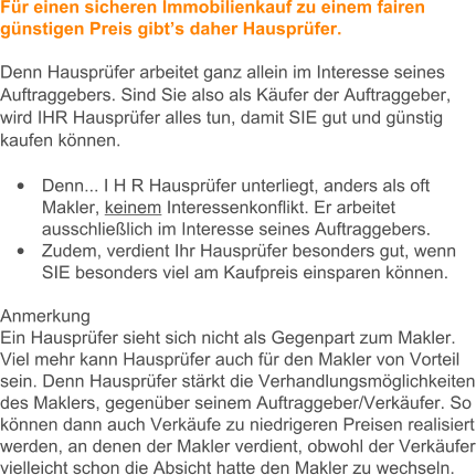 Fr einen sicheren Immobilienkauf zu einem fairen gnstigen Preis gibts daher Hausprfer.   Denn Hausprfer arbeitet ganz allein im Interesse seines Auftraggebers. Sind Sie also als Kufer der Auftraggeber, wird IHR Hausprfer alles tun, damit SIE gut und gnstig kaufen knnen.   	Denn... I H R Hausprfer unterliegt, anders als oft Makler, keinem Interessenkonflikt. Er arbeitet ausschlielich im Interesse seines Auftraggebers.  	Zudem, verdient Ihr Hausprfer besonders gut, wenn SIE besonders viel am Kaufpreis einsparen knnen.   Anmerkung Ein Hausprfer sieht sich nicht als Gegenpart zum Makler. Viel mehr kann Hausprfer auch fr den Makler von Vorteil sein. Denn Hausprfer strkt die Verhandlungsmglichkeiten des Maklers, gegenber seinem Auftraggeber/Verkufer. So knnen dann auch Verkufe zu niedrigeren Preisen realisiert werden, an denen der Makler verdient, obwohl der Verkufer vielleicht schon die Absicht hatte den Makler zu wechseln.