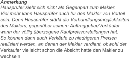 Anmerkung Hausprfer sieht sich nicht als Gegenpart zum Makler.  Viel mehr kann Hausprfer auch fr den Makler von Vorteil sein. Denn Hausprfer strkt die Verhandlungsmglichkeiten des Maklers, gegenber seinem Auftraggeber/Verkufer, wenn der vllig berzogene Kaufpreisvorstellungen hat.  So knnen dann auch Verkufe zu niedrigeren Preisen realisiert werden, an denen der Makler verdient, obwohl der Verkufer vielleicht schon die Absicht hatte den Makler zu wechseln.