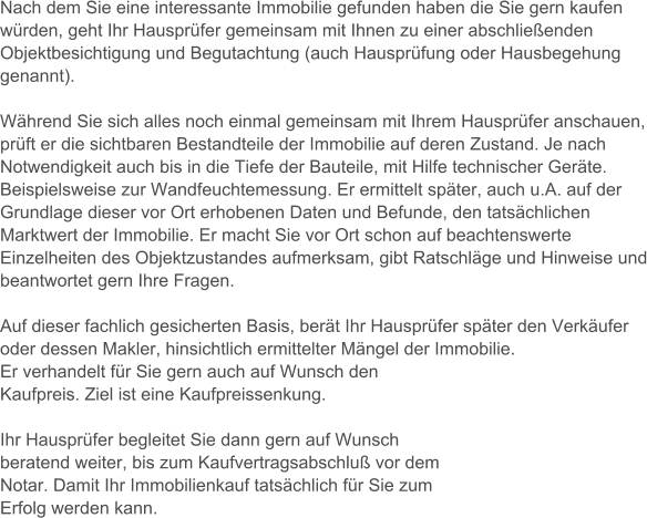 Nach dem Sie eine interessante Immobilie gefunden haben die Sie gern kaufen wrden, geht Ihr Hausprfer gemeinsam mit Ihnen zu einer abschlieenden Objektbesichtigung und Begutachtung (auch Hausprfung oder Hausbegehung genannt).   Whrend Sie sich alles noch einmal gemeinsam mit Ihrem Hausprfer anschauen, prft er die sichtbaren Bestandteile der Immobilie auf deren Zustand. Je nach Notwendigkeit auch bis in die Tiefe der Bauteile, mit Hilfe technischer Gerte. Beispielsweise zur Wandfeuchtemessung. Er ermittelt spter, auch u.A. auf der Grundlage dieser vor Ort erhobenen Daten und Befunde, den tatschlichen Marktwert der Immobilie. Er macht Sie vor Ort schon auf beachtenswerte Einzelheiten des Objektzustandes aufmerksam, gibt Ratschlge und Hinweise und beantwortet gern Ihre Fragen.    Auf dieser fachlich gesicherten Basis, bert Ihr Hausprfer spter den Verkufer oder dessen Makler, hinsichtlich ermittelter Mngel der Immobilie.  Er verhandelt fr Sie gern auch auf Wunsch den Kaufpreis. Ziel ist eine Kaufpreissenkung.  Ihr Hausprfer begleitet Sie dann gern auf Wunsch beratend weiter, bis zum Kaufvertragsabschlu vor dem Notar. Damit Ihr Immobilienkauf tatschlich fr Sie zum Erfolg werden kann.