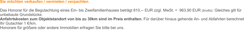 Sie mchten verkaufen / vermieten / verpachten  Das Honorar fr die Begutachtung eines Ein- bis Zweifamilienhauses betrgt 810,-- EUR zzgl. MwSt. =  963,90 EUR (brutto). Gleiches gilt fr unbebaute Grundstcke.  Anfahrtskosten zum Objektstandort von bis zu 30km sind im Preis enthalten. Fr darber hinaus gehende An- und Abfahrten berechnet Ihr Gutachter 1 /km.   Honorare fr grere oder andere Immobilien erfragen Sie bitte bei uns.