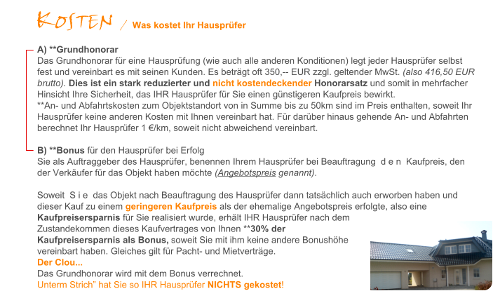 A) **Grundhonorar Das Grundhonorar fr eine Hausprfung (wie auch alle anderen Konditionen) legt jeder Hausprfer selbst fest und vereinbart es mit seinen Kunden. Es betrgt oft 350,-- EUR zzgl. geltender MwSt. (also 416,50 EUR brutto). Dies ist ein stark reduzierter und nicht kostendeckender Honorarsatz und somit in mehrfacher Hinsicht Ihre Sicherheit, das IHR Hausprfer fr Sie einen gnstigeren Kaufpreis bewirkt.  **An- und Abfahrtskosten zum Objektstandort von in Summe bis zu 50km sind im Preis enthalten, soweit Ihr Hausprfer keine anderen Kosten mit Ihnen vereinbart hat. Fr darber hinaus gehende An- und Abfahrten berechnet Ihr Hausprfer 1 /km, soweit nicht abweichend vereinbart.   B) **Bonus fr den Hausprfer bei Erfolg Sie als Auftraggeber des Hausprfer, benennen Ihrem Hausprfer bei Beauftragung  d e n  Kaufpreis, den der Verkufer fr das Objekt haben mchte (Angebotspreis genannt).  Soweit  S i e  das Objekt nach Beauftragung des Hausprfer dann tatschlich auch erworben haben und dieser Kauf zu einem geringeren Kaufpreis als der ehemalige Angebotspreis erfolgte, also eine Kaufpreisersparnis fr Sie realisiert wurde, erhlt IHR Hausprfer nach dem Zustandekommen dieses Kaufvertrages von Ihnen **30% der Kaufpreisersparnis als Bonus, soweit Sie mit ihm keine andere Bonushhe vereinbart haben. Gleiches gilt fr Pacht- und Mietvertrge.  Der Clou...   Das Grundhonorar wird mit dem Bonus verrechnet.  Unterm Strich hat Sie so IHR Hausprfer NICHTS gekostet!   KOSTEN / Was kostet Ihr Hausprfer