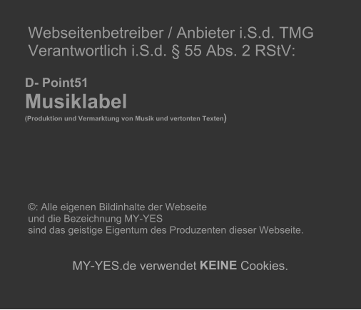 Webseitenbetreiber / Anbieter i.S.d. TMG   Verantwortlich i.S.d.  55 Abs. 2 RStV:             D- Point51     Musiklabel        (Produktion und Vermarktung von Musik und vertonten Texten )                       : Alle eigenen Bildinhalte der Webseite    und die Bezeichnung MY-YES    sind das geistige Eigentum des Produzenten dieser Webseite.          MY - YES.de verwendet  KEINE  Cookies.