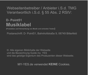 Webseitenbetreiber / Anbieter i.S.d. TMG   Verantwortlich i.S.d.  55 Abs. 2 RStV:             D- Point51     Musiklabel        (Produktion und Vermarktung von Musik und vertonten Texten )     Postanschrift: D- Point51, Bahnhofstrae 9, 06749 Bitterfeld                             : Alle eigenen Bildinhalte der Webseite    und die Bezeichnung Guide my  YES    sind das geistige Eigentum des Produzenten dieser Webseite.          MY - YES.de verwendet  KEINE  Cookies.