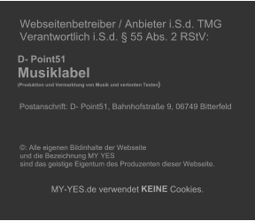 Webseitenbetreiber / Anbieter i.S.d. TMG   Verantwortlich i.S.d.  55 Abs. 2 RStV:             D- Point51       Musiklabel        (Produktion und Vermarktung von Musik und vertonten Texten )              Postanschrift: D- Point51, Bahnhofstrae 9, 06749 Bitterfeld                    : Alle eigenen Bildinhalte der Webseite    und die Bezeichnung MY YES    sind das geistige Eigentum des Produzenten dieser Webseite.          MY - YES.de verwendet  KEINE  Cookies.