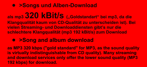�	>Songs und Alben-Download  als mp3 320 kBit/s (�Goldstandart� bei mp3, da die Klangqualit�t kaum von CD-Qualit�t zu unterscheiden ist). Bei vielen Streaming- und Downloaddiensten gibt�s nur die schlechtere Klangqualit�t (mp3 192 kBit/s) zum Download �	>Song and album download as MP3 320 kbps ("gold standard" for MP3, as the sound quality is virtually indistinguishable from CD quality). Many streaming and download services only offer the lower sound quality (MP3 192 kbps) for download.