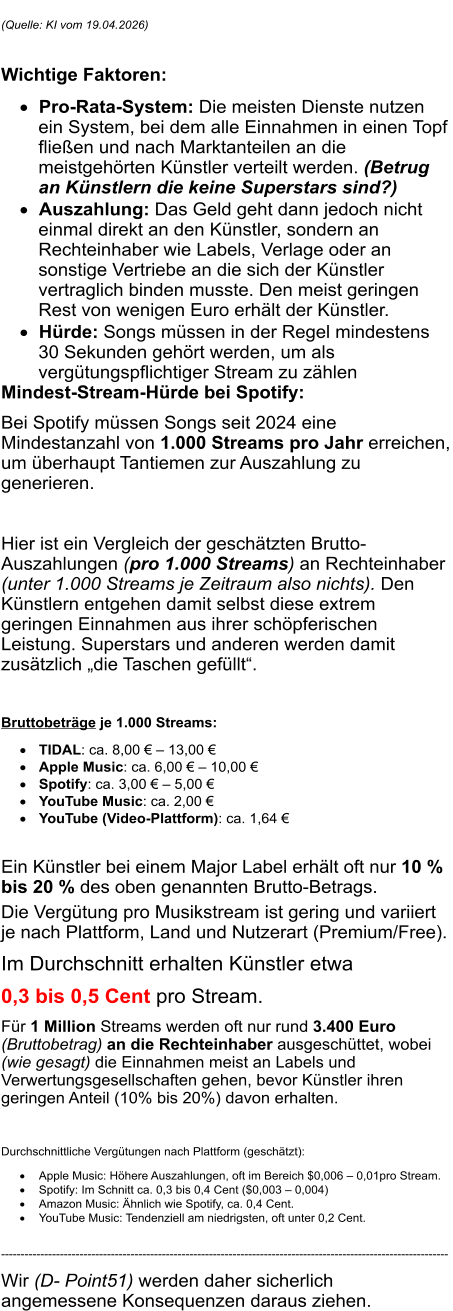 (Quelle: KI vom 19.04.2026)   Wichtige Faktoren: 	Pro-Rata-System: Die meisten Dienste nutzen ein System, bei dem alle Einnahmen in einen Topf flie�en und nach Marktanteilen an die meistgeh�rten K�nstler verteilt werden. (Betrug an K�nstlern die keine Superstars sind?) 	Auszahlung: Das Geld geht dann jedoch nicht einmal direkt an den K�nstler, sondern an Rechteinhaber wie Labels, Verlage oder an sonstige Vertriebe an die sich der K�nstler vertraglich binden musste. Den meist geringen Rest von wenigen Euro erh�lt der K�nstler.  	H�rde: Songs m�ssen in der Regel mindestens 30 Sekunden geh�rt werden, um als verg�tungspflichtiger Stream zu z�hlen Mindest-Stream-H�rde bei Spotify:  Bei Spotify m�ssen Songs seit 2024 eine Mindestanzahl von 1.000 Streams pro Jahr erreichen, um �berhaupt Tantiemen zur Auszahlung zu generieren.   Hier ist ein Vergleich der gesch�tzten Brutto-Auszahlungen (pro 1.000 Streams) an Rechteinhaber (unter 1.000 Streams je Zeitraum also nichts). Den K�nstlern entgehen damit selbst diese extrem geringen Einnahmen aus ihrer sch�pferischen Leistung. Superstars und anderen werden damit zus�tzlich �die Taschen gef�llt�.   Bruttobetr�ge je 1.000 Streams: 	TIDAL: ca. 8,00 � � 13,00 � 	Apple Music: ca. 6,00 � � 10,00 � 	Spotify: ca. 3,00 � � 5,00 � 	YouTube Music: ca. 2,00 � 	YouTube (Video-Plattform): ca. 1,64 �  Ein K�nstler bei einem Major Label erh�lt oft nur 10 % bis 20 % des oben genannten Brutto-Betrags. Die Verg�tung pro Musikstream ist gering und variiert je nach Plattform, Land und Nutzerart (Premium/Free).  Im Durchschnitt erhalten K�nstler etwa  0,3 bis 0,5 Cent pro Stream.  F�r 1 Million Streams werden oft nur rund 3.400 Euro (Bruttobetrag) an die Rechteinhaber ausgesch�ttet, wobei (wie gesagt) die Einnahmen meist an Labels und Verwertungsgesellschaften gehen, bevor K�nstler ihren geringen Anteil (10% bis 20%) davon erhalten.   Durchschnittliche Verg�tungen nach Plattform (gesch�tzt): 	Apple Music: H�here Auszahlungen, oft im Bereich $0,006 � 0,01pro Stream. 	Spotify: Im Schnitt ca. 0,3 bis 0,4 Cent ($0,003 � 0,004) 	Amazon Music: �hnlich wie Spotify, ca. 0,4 Cent. 	YouTube Music: Tendenziell am niedrigsten, oft unter 0,2 Cent.   ------------------------------------------------------------------------------------------------------------------ Wir (D- Point51) werden daher sicherlich angemessene Konsequenzen daraus ziehen.    ������������
