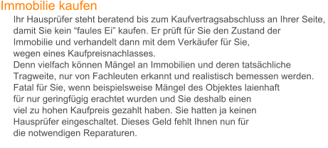 Immobilie kaufen       Ihr Hausprfer steht beratend bis zum Kaufvertragsabschluss an Ihrer Seite,       damit Sie kein faules Ei kaufen. Er prft fr Sie den Zustand der         Immobilie und verhandelt dann mit dem Verkufer fr Sie,       wegen eines Kaufpreisnachlasses.      Denn vielfach knnen Mngel an Immobilien und deren tatschliche       Tragweite, nur von Fachleuten erkannt und realistisch bemessen werden.       Fatal fr Sie, wenn beispielsweise Mngel des Objektes laienhaft       fr nur geringfgig erachtet wurden und Sie deshalb einen          viel zu hohen Kaufpreis gezahlt haben. Sie hatten ja keinen       Hausprfer eingeschaltet. Dieses Geld fehlt Ihnen nun fr       die notwendigen Reparaturen.