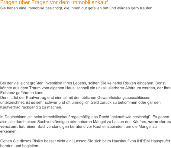 Fragen ber Fragen vor dem Immobilienkauf Sie haben eine Immobilie besichtigt, die Ihnen gut gefallen hat und wrden gern Kaufen...                  Bei der vielleicht grten Investition Ihres Lebens, sollten Sie keinerlei Risiken eingehen. Sonst knnte aus dem Traum vom eigenen Haus, schnell ein unkalkulierbarer Albtraum werden, der Ihre Existenz gefhrden kann. Denn... Ist der Kaufvertrag erst einmal mit den blichen Gewhrleistungsausschlssen unterzeichnet, ist es sehr schwer und oft unmglich Geld zurck zu bekommen oder gar den Kaufvertrag rckgngig zu machen.   In Deutschland gilt beim Immobilienkauf regelmig das Recht gekauft wie besichtigt. Es gehen also alle durch einen Sachverstndigen erkennbaren Mngel zu Lasten des Kufers, wenn der es versumt hat, einen Sachverstndigen beratend vor Kauf einzubinden, um die Mngel zu erkennen.   Gehen Sie dieses Risiko besser nicht ein! Lassen Sie sich beim Hauskauf von IHREM Hausprfer beraten und begleiten.