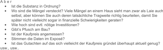 A b e r   	Ist die Substanz in Ordnung? 	Wo sind die Mngel versteckt? Viele Mngel an einem Haus sieht man zwar als Laie auch selbst, aber knnen Sie auch deren tatschliche Tragweite richtig beurteilen, damit Sie spter nicht vielleicht sogar in finanzielle Schwierigkeiten geraten? 	Wie hoch sind evtl. ntige Investitionen?  	Gibts Pfusch am Bau? 	Ist der Kaufpreis angemessen? 	Stimmen die Daten im Expos? 	Ist das Gutachten auf das sich vielleicht der Kaufpreis grndet berhaupt aktuell genug? usw., usw..