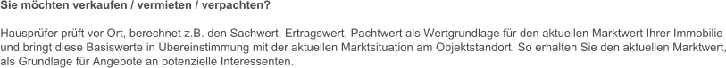 Sie mchten verkaufen / vermieten / verpachten?  Hausprfer prft vor Ort, berechnet z.B. den Sachwert, Ertragswert, Pachtwert als Wertgrundlage fr den aktuellen Marktwert Ihrer Immobilie und bringt diese Basiswerte in bereinstimmung mit der aktuellen Marktsituation am Objektstandort. So erhalten Sie den aktuellen Marktwert, als Grundlage fr Angebote an potenzielle Interessenten.