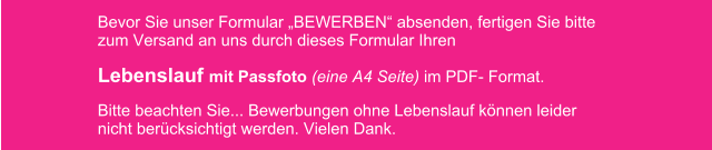 Bevor Sie unser Formular BEWERBEN absenden, fertigen Sie bitte zum Versand an uns durch dieses Formular Ihren  Lebenslauf mit Passfoto (eine A4 Seite) im PDF- Format.  Bitte beachten Sie... Bewerbungen ohne Lebenslauf knnen leider nicht bercksichtigt werden. Vielen Dank.