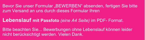 Bevor Sie unser Formular BEWERBEN absenden, fertigen Sie bitte zum Versand an uns durch dieses Formular Ihren  Lebenslauf mit Passfoto (eine A4 Seite) im PDF- Format.  Bitte beachten Sie... Bewerbungen ohne Lebenslauf knnen leider nicht bercksichtigt werden. Vielen Dank.