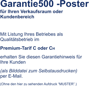 Garantie500 -Poster fr Ihren Verkaufsraum oder Kundenbereich  Mit Listung Ihres Betriebes als Qualittsbetrieb im  Premium-Tarif C oder CH erhalten Sie diesen Garantiehinweis fr Ihre Kunden  (als Bilddatei zum Selbstausdrucken)    per E-Mail.  (Ohne den hier zu sehenden Aufdruck MUSTER.)