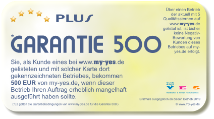 PLUS    * GARANTIE 500 (*Es gelten die Garantiebedingungen von www.my-yes.de fr die Garantie 500.)   Sie, als Kunde eines bei www.my-yes.de gelisteten und mit solcher Karte dort gekennzeichneten Betriebes, bekommen 500 EUR von my-yes.de, wenn dieser Betrieb Ihren Auftrag erheblich mangelhaft ausgefhrt haben sollte.   Erstmals ausgegeben an diesen Betrieb 2019    Y E  S Handwerker  &  Firmen  rund ums Haus my Guide ber einen Betrieb der aktuell mit 5 Qualittssternen auf www.my-yes.de gelistet ist, ist bisher keine Negativ-Bewertung von Kunden dieses Betriebes auf my-yes.de erfolgt.    www.my-yes.de