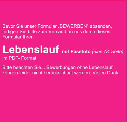 Bevor Sie unser Formular BEWERBEN absenden, fertigen Sie bitte zum Versand an uns durch dieses Formular Ihren  Lebenslauf mit Passfoto (eine A4 Seite) im PDF- Format.  Bitte beachten Sie... Bewerbungen ohne Lebenslauf knnen leider nicht bercksichtigt werden. Vielen Dank.