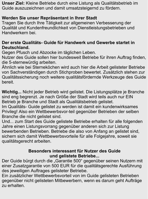 Unser Ziel: Kleine Betriebe durch eine Listung als Qualittsbetrieb im Guide auszuzeichnen und damit umsatzsteigernd zu frdern.   Werden Sie unser Reprsentant in Ihrer Stadt  Tragen Sie durch Ihre Ttigkeit zur allgemeinen Verbesserung der Qualitt und Kundenfreundlichkeit von Dienstleistungsbetrieben und Handwerkern bei.   Der erste Qualitts- Guide fr Handwerk und Gewerbe startet in Deutschland.  Gegen Pfusch und Abzocke im tglichen Leben. Nutzer des Guide sollen hier bundesweit Betriebe fr ihren Auftrag finden, die 5-sternewrdig arbeiten.   hnlich wie bei Sternekchen wird auch hier die Arbeit gelisteter Betriebe von Sachverstndigen durch Stichproben bewertet. Zustzlich stehen zur Qualittssicherung noch weitere qualittsfrdernde Werkzeuge des Guide bereit.    Wichtig... Nicht jeder Betrieb wird gelistet. Die Listungspltze je Branche sind eng begrenzt. Je nach Gre der Stadt wird teils auch nur EIN Betrieb je Branche und Stadt als Qualittsbetrieb gelistet.  Im Qualitts- Guide gelistet zu werden ist damit ein kundenwirksames Privileg! Also ein Wettbewerbsvor-teil gegenber Betrieben der selben Branche die nicht gelistet sind. Und... zum Start des Guide gelistete Betriebe erhalten fr alle folgenden Jahre einen Listungsvorrang gegenber anderen sich zur Listung bewerbenden Betrieben. Betriebe die also von Anfang an gelistet sind, sichern sich damit Wettbewerbsvorteile fr alle Folgejahre, soweit sie qualittsgerecht arbeiten.   Besonders interessant fr Nutzer des Guide  und gelistete Betriebe...  Der Guide brgt durch die Garantie 500 gegenber seinen Nutzern mit einer Zusatzgarantie von 500 EUR fr die qualittsgerechte Ausfhrung des jeweiligen Auftrages gelisteter Betriebe.  Ein zustzlicher Wettbewerbsvorteil von im Guide gelisteten Betrieben gegenber nicht gelisteten Mitbewerbern, wenn es darum geht Auftrge zu erhalten.