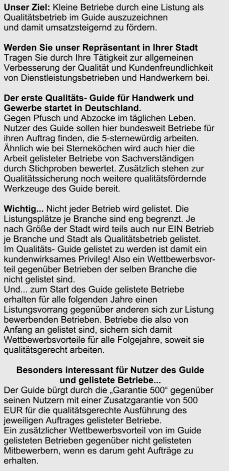 Unser Ziel: Kleine Betriebe durch eine Listung als Qualittsbetrieb im Guide auszuzeichnen  und damit umsatzsteigernd zu frdern.   Werden Sie unser Reprsentant in Ihrer Stadt  Tragen Sie durch Ihre Ttigkeit zur allgemeinen Verbesserung der Qualitt und Kundenfreundlichkeit von Dienstleistungsbetrieben und Handwerkern bei.   Der erste Qualitts- Guide fr Handwerk und Gewerbe startet in Deutschland.  Gegen Pfusch und Abzocke im tglichen Leben. Nutzer des Guide sollen hier bundesweit Betriebe fr ihren Auftrag finden, die 5-sternewrdig arbeiten.   hnlich wie bei Sternekchen wird auch hier die Arbeit gelisteter Betriebe von Sachverstndigen durch Stichproben bewertet. Zustzlich stehen zur Qualittssicherung noch weitere qualittsfrdernde Werkzeuge des Guide bereit.    Wichtig... Nicht jeder Betrieb wird gelistet. Die Listungspltze je Branche sind eng begrenzt. Je nach Gre der Stadt wird teils auch nur EIN Betrieb je Branche und Stadt als Qualittsbetrieb gelistet.  Im Qualitts- Guide gelistet zu werden ist damit ein kundenwirksames Privileg! Also ein Wettbewerbsvor-teil gegenber Betrieben der selben Branche die nicht gelistet sind. Und... zum Start des Guide gelistete Betriebe erhalten fr alle folgenden Jahre einen Listungsvorrang gegenber anderen sich zur Listung bewerbenden Betrieben. Betriebe die also von Anfang an gelistet sind, sichern sich damit Wettbewerbsvorteile fr alle Folgejahre, soweit sie qualittsgerecht arbeiten.   Besonders interessant fr Nutzer des Guide  und gelistete Betriebe...  Der Guide brgt durch die Garantie 500 gegenber seinen Nutzern mit einer Zusatzgarantie von 500 EUR fr die qualittsgerechte Ausfhrung des jeweiligen Auftrages gelisteter Betriebe.  Ein zustzlicher Wettbewerbsvorteil von im Guide gelisteten Betrieben gegenber nicht gelisteten Mitbewerbern, wenn es darum geht Auftrge zu erhalten.