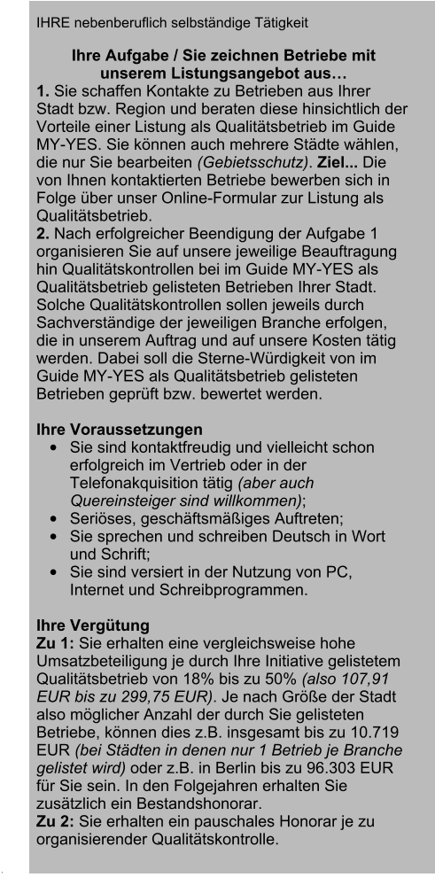 .   IHRE nebenberuflich selbstndige Ttigkeit   Ihre Aufgabe / Sie zeichnen Betriebe mit unserem Listungsangebot aus 1. Sie schaffen Kontakte zu Betrieben aus Ihrer Stadt bzw. Region und beraten diese hinsichtlich der Vorteile einer Listung als Qualittsbetrieb im Guide MY-YES. Sie knnen auch mehrere Stdte whlen, die nur Sie bearbeiten (Gebietsschutz). Ziel... Die von Ihnen kontaktierten Betriebe bewerben sich in Folge ber unser Online-Formular zur Listung als Qualittsbetrieb.    2. Nach erfolgreicher Beendigung der Aufgabe 1 organisieren Sie auf unsere jeweilige Beauftragung hin Qualittskontrollen bei im Guide MY-YES als Qualittsbetrieb gelisteten Betrieben Ihrer Stadt. Solche Qualittskontrollen sollen jeweils durch Sachverstndige der jeweiligen Branche erfolgen, die in unserem Auftrag und auf unsere Kosten ttig werden. Dabei soll die Sterne-Wrdigkeit von im Guide MY-YES als Qualittsbetrieb gelisteten Betrieben geprft bzw. bewertet werden.   Ihre Voraussetzungen 	Sie sind kontaktfreudig und vielleicht schon erfolgreich im Vertrieb oder in der Telefonakquisition ttig (aber auch Quereinsteiger sind willkommen); 	Serises, geschftsmiges Auftreten; 	Sie sprechen und schreiben Deutsch in Wort und Schrift; 	Sie sind versiert in der Nutzung von PC, Internet und Schreibprogrammen.  Ihre Vergtung Zu 1: Sie erhalten eine vergleichsweise hohe Umsatzbeteiligung je durch Ihre Initiative gelistetem Qualittsbetrieb von 18% bis zu 50% (also 107,91 EUR bis zu 299,75 EUR). Je nach Gre der Stadt also mglicher Anzahl der durch Sie gelisteten Betriebe, knnen dies z.B. insgesamt bis zu 10.719 EUR (bei Stdten in denen nur 1 Betrieb je Branche gelistet wird) oder z.B. in Berlin bis zu 96.303 EUR fr Sie sein. In den Folgejahren erhalten Sie zustzlich ein Bestandshonorar.  Zu 2: Sie erhalten ein pauschales Honorar je zu organisierender Qualittskontrolle.